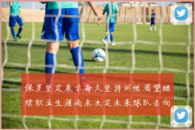 保罗坚定表示每天坚持训练渴望继续职业生涯尚未决定未来球队去向