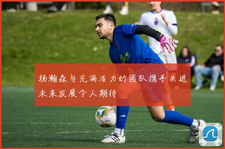 杨瀚森与充满活力的团队携手共进未来发展令人期待