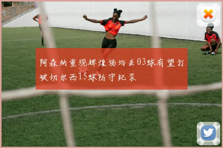 阿森纳重现辉煌场均丢03球有望打破切尔西15球防守纪录