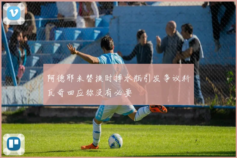 阿德耶米替换时摔水瓶引发争议科瓦奇回应称没有必要