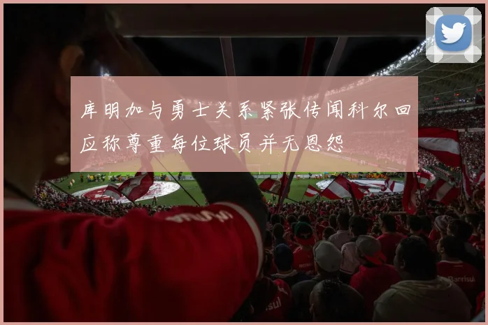 库明加与勇士关系紧张传闻科尔回应称尊重每位球员并无恩怨