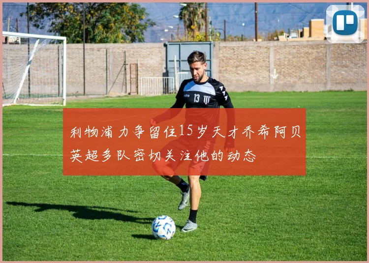 利物浦力争留住15岁天才乔希阿贝英超多队密切关注他的动态