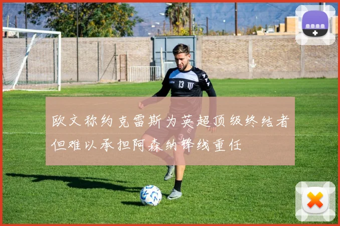 欧文称约克雷斯为英超顶级终结者但难以承担阿森纳锋线重任