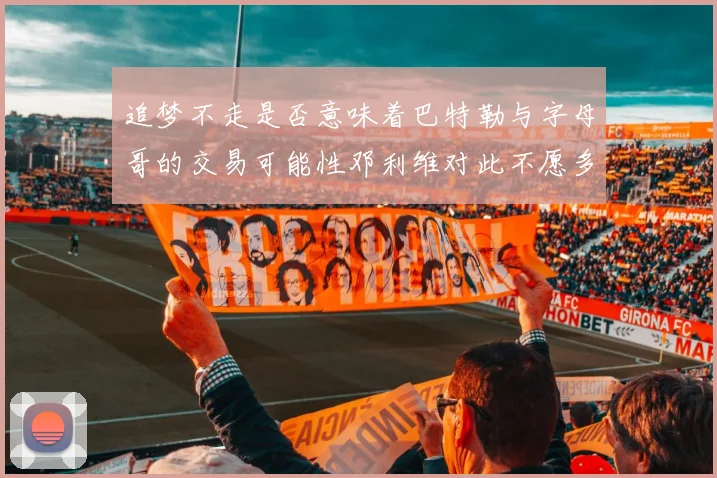 追梦不走是否意味着巴特勒与字母哥的交易可能性邓利维对此不愿多谈