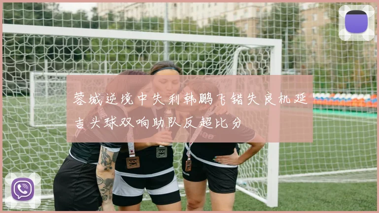 蓉城逆境中失利韩鹏飞错失良机延吉头球双响助队反超比分