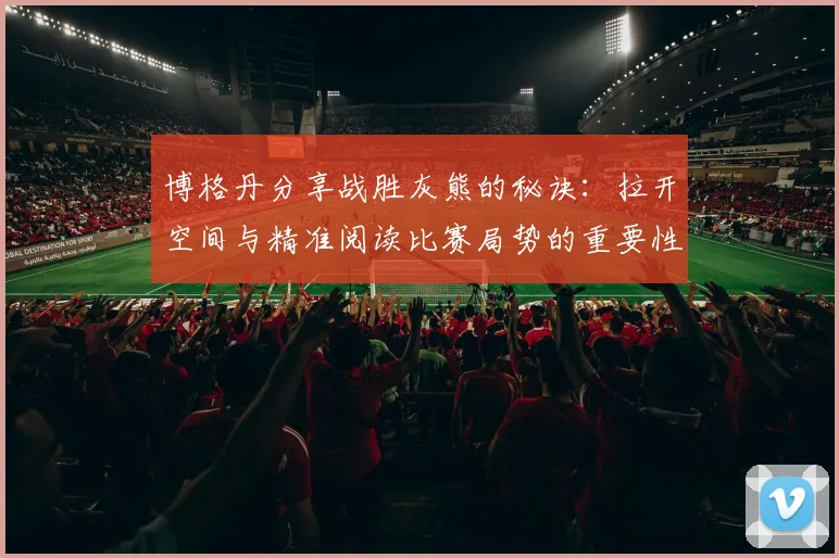 博格丹分享战胜灰熊的秘诀：拉开空间与精准阅读比赛局势的重要性