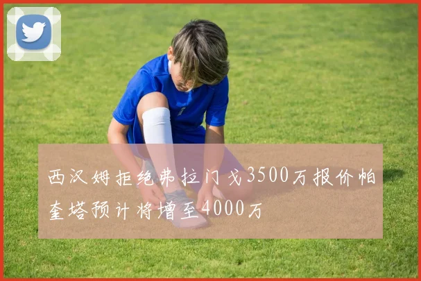 西汉姆拒绝弗拉门戈3500万报价帕奎塔预计将增至4000万
