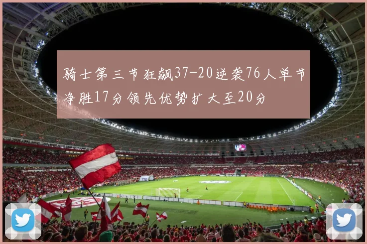 骑士第三节狂飙37-20逆袭76人单节净胜17分领先优势扩大至20分