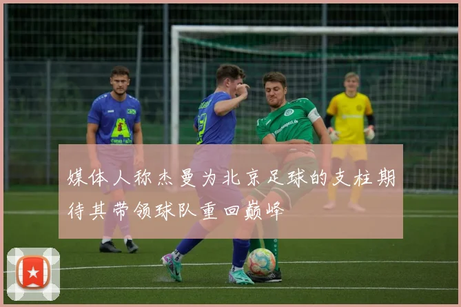 媒体人称杰曼为北京足球的支柱期待其带领球队重回巅峰