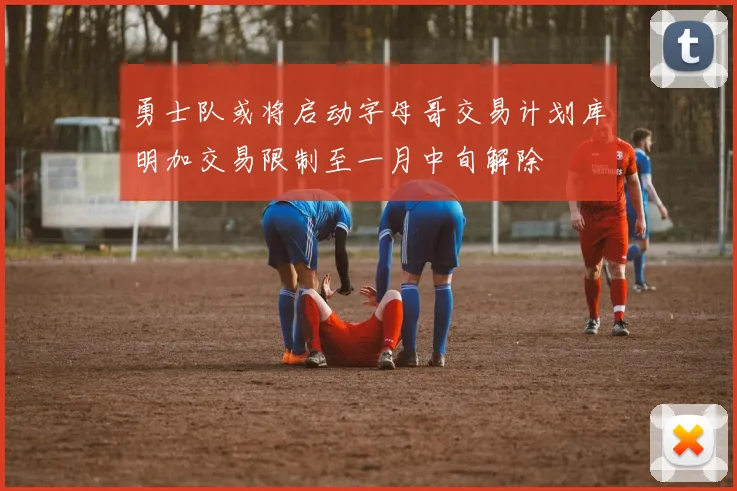 勇士队或将启动字母哥交易计划库明加交易限制至一月中旬解除