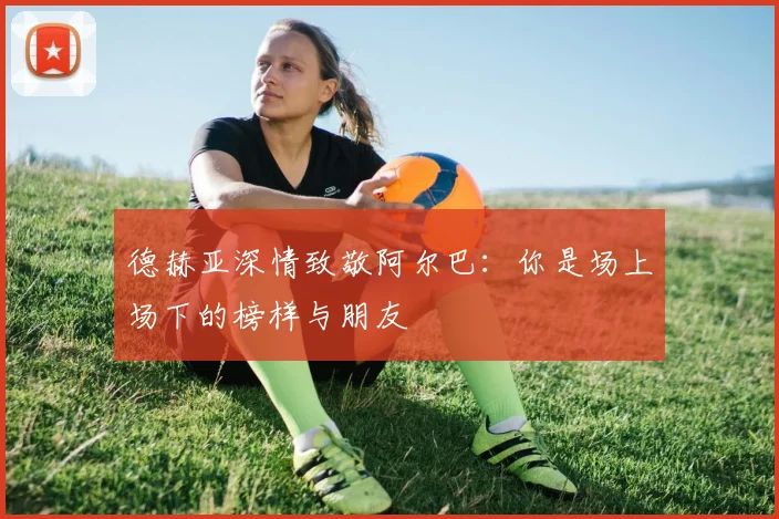 德赫亚深情致敬阿尔巴：你是场上场下的榜样与朋友