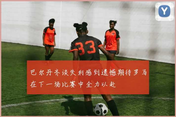 巴尔丹齐谈失利感到遗憾期待罗马在下一场比赛中全力以赴