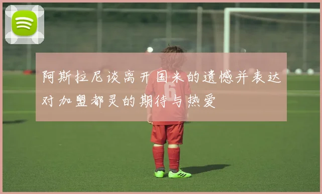 阿斯拉尼谈离开国米的遗憾并表达对加盟都灵的期待与热爱