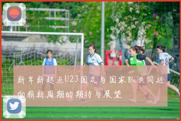 新年新起点U23国足与国家队共同迈向崭新周期的期待与展望