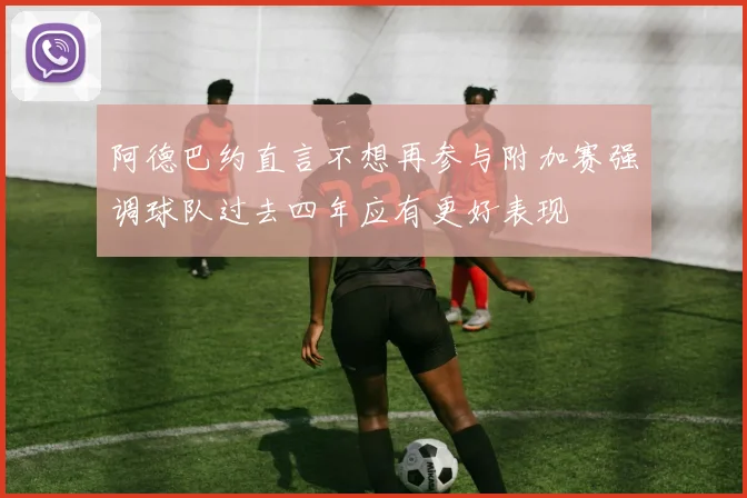 阿德巴约直言不想再参与附加赛强调球队过去四年应有更好表现
