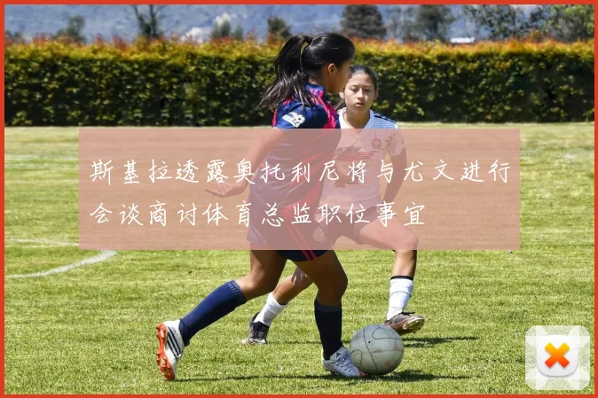 斯基拉透露奥托利尼将与尤文进行会谈商讨体育总监职位事宜