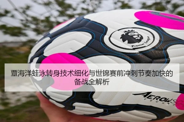覃海洋蛙泳转身技术细化与世锦赛前冲刺节奏加快的备战全解析